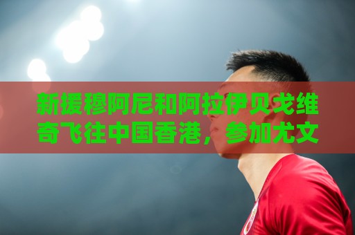 新援穆阿尼和阿拉伊贝戈维奇飞往中国香港,参加尤文随后的热身赛 新援穆阿尼和阿拉伊贝戈维奇飞往中国香港,参加尤文随后的热身赛