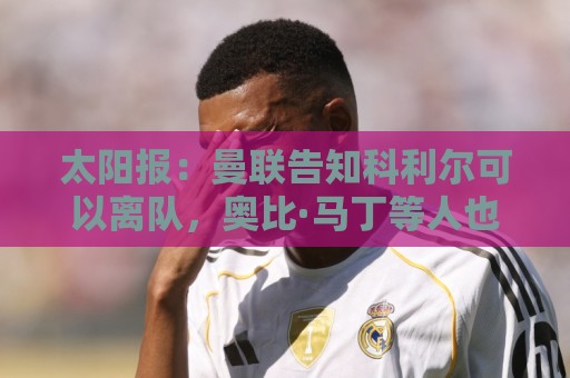 太阳报:曼联告知科利尔可以离队,奥比·马丁等人也可能离开 太阳报:曼联告知科利尔可以离队,奥比·马丁等人也可能离开