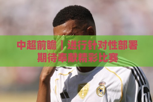 中超前瞻|进行针对性部署 期待奉献精彩比赛 中超前瞻|进行针对性部署 期待奉献精彩比赛
