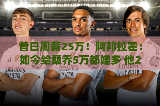 昔日周薪25万!阿邦拉霍:如今给桑乔5万都嫌多 他28岁退役也正常 昔日周薪25万!阿邦拉霍:如今给桑乔5万都嫌多 他28岁退役也正常
