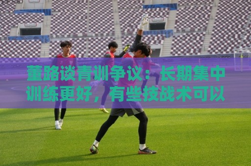 董路谈青训争议：长期集中训练更好，有些技战术可以精细的打磨