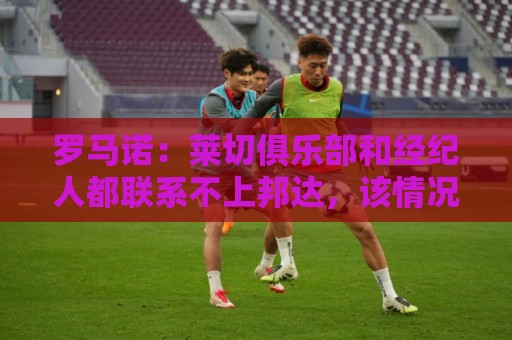 罗马诺:莱切俱乐部和经纪人都联系不上邦达,该情况已持续数日 罗马诺:莱切俱乐部和经纪人都联系不上邦达,该情况已持续数日