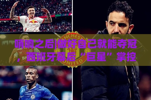 哨响之后|做好自己就能夺冠,西班牙幕后“巨星”掌控全局! 哨响之后|做好自己就能夺冠,西班牙幕后“巨星”掌控全局!