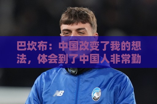 巴坎布:中国改变了我的想法,体会到了中国人非常勤奋非常友善 巴坎布:中国改变了我的想法,体会到了中国人非常勤奋非常友善
