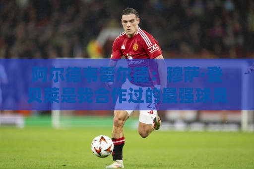 阿尔德韦雷尔德：穆萨·登贝莱是我合作过的最强球员