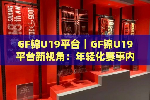 GF锦U19平台｜GF锦U19平台新视角：年轻化赛事内容生态正在怎样重塑观赛习惯？🕋线上十大最稳体球网评级时间推荐直播源不卡顿在线观看