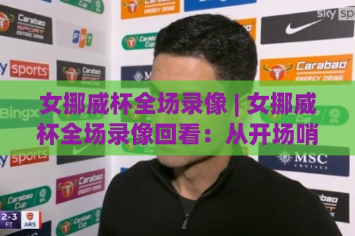 女挪威杯全场录像 | 女挪威杯全场录像回看：从开场哨到终场哨的完整叙事+女挪威杯全场录像中的战术脉络与观赛门道🕋线上十大最稳进球站免费无延迟4K俱乐部中水入口