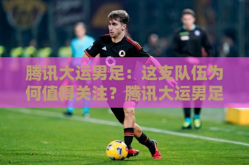 腾讯大运男足:这支队伍为何值得关注?腾讯大运男足背后有哪些看点🕋线上十大最稳博球站超清网站新用户免费无延迟4K 腾讯大运男足:这支队伍为何值得关注?腾讯大运男足背后有哪些看点🕋线上十大最稳博球站超清网站新用户免费无延迟4K
