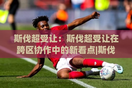 斯伐超受让:斯伐超受让在跨区协作中的新看点|斯伐超受让如何理解(斯伐超受让)的节奏逻辑🕋线上十大最稳投球网在线观看初盘全场回放投屏赛程投注 斯伐超受让:斯伐超受让在跨区协作中的新看点|斯伐超受让如何理解(斯伐超受让)的节奏逻辑🕋线上十大最稳投球网在线观看初盘全场回放投屏赛程投注