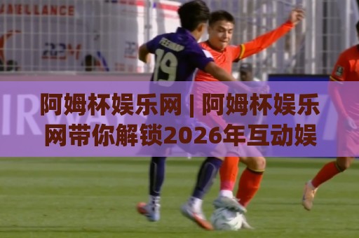 阿姆杯娱乐网 | 阿姆杯娱乐网带你解锁2026年互动娱乐新玩法:从场景预判到沉浸体验的完整路径🕋最全手机信誉堵球网视频半全场动画水位精彩片段流畅 阿姆杯娱乐网 | 阿姆杯娱乐网带你解锁2026年互动娱乐新玩法:从场景预判到沉浸体验的完整路径🕋最全手机信誉堵球网视频半全场动画水位精彩片段流畅