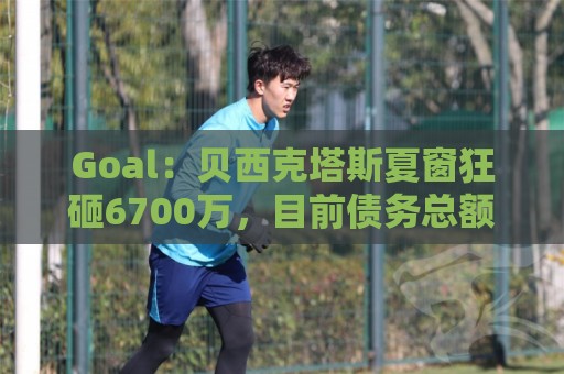 Goal:贝西克塔斯夏窗狂砸6700万,目前债务总额高达3.6亿欧 Goal:贝西克塔斯夏窗狂砸6700万,目前债务总额高达3.6亿欧