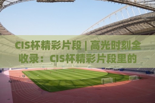 CIS杯精彩片段 | 高光时刻全收录:CIS杯精彩片段里的热血与巧思,CIS杯精彩片段为何让人反复回看🕋今晚靠谱最火买球网中文解说直播指南蓝光低水无需注册 CIS杯精彩片段 | 高光时刻全收录:CIS杯精彩片段里的热血与巧思,CIS杯精彩片段为何让人反复回看🕋今晚靠谱最火买球网中文解说直播指南蓝光低水无需注册