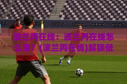 波兰丙在线:波兰丙在线怎么用?(波兰丙在线)解锁低级别联赛数据的新视角🕋最全手机信誉体球网半全场动画水位精彩片段流畅代理 波兰丙在线:波兰丙在线怎么用?(波兰丙在线)解锁低级别联赛数据的新视角🕋最全手机信誉体球网半全场动画水位精彩片段流畅代理