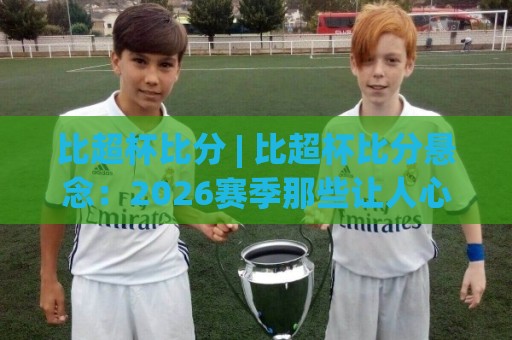 比超杯比分 | 比超杯比分悬念:2026赛季那些让人心跳加速的终场绝杀与冷门温床🕋今日最新外围博球网JRS大小球预测免安装走势频道 比超杯比分 | 比超杯比分悬念:2026赛季那些让人心跳加速的终场绝杀与冷门温床🕋今日最新外围博球网JRS大小球预测免安装走势频道