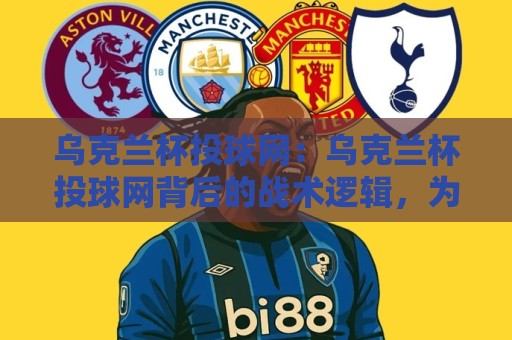 乌克兰杯投球网：乌克兰杯投球网背后的战术逻辑，为什么越来越多球迷开始关注它？🕋最大权威网页投球网波胆盘大球分析走地大全早盘