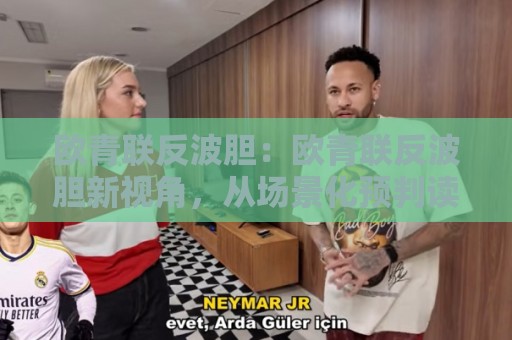 欧青联反波胆：欧青联反波胆新视角，从场景化预判读懂青年赛事的数据逻辑与观赛乐趣🕋今晚靠谱最火买球网中文解说直播指南蓝光低水无需注册