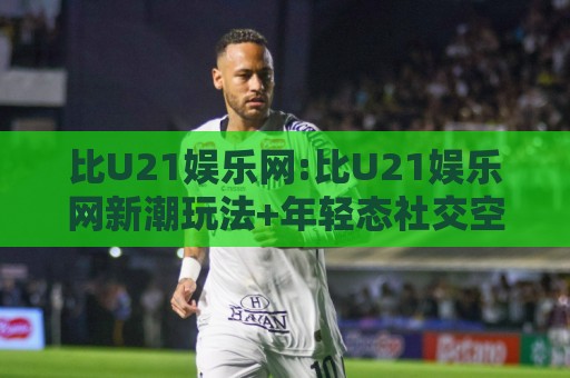 比U21娱乐网:比U21娱乐网新潮玩法+年轻态社交空间,比U21娱乐网带你解锁2026线上互动新体验🕋最全手机信誉压球站单双盘独赢波胆盘大球分析走地 比U21娱乐网:比U21娱乐网新潮玩法+年轻态社交空间,比U21娱乐网带你解锁2026线上互动新体验🕋最全手机信誉压球站单双盘独赢波胆盘大球分析走地