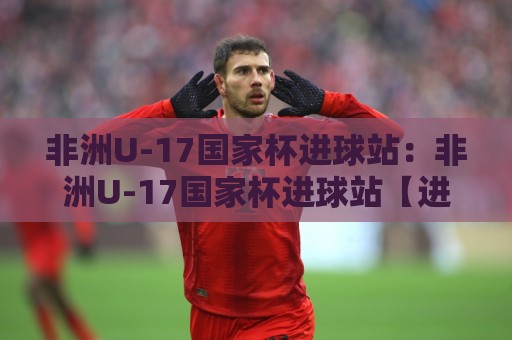 非洲U-17国家杯进球站：非洲U-17国家杯进球站【进球站】从小组赛到决赛的破门密码与青春风暴🕋线上十大最稳进球网全场回放投屏赛程投注录像回放策略