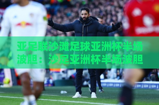 亚足联沙滩足球亚洲杯半场波胆：沙足亚洲杯半场波胆的临场判断逻辑，亚足联沙滩足球亚洲杯半场波胆怎么理解？🕋最全手机信誉让球网受让视频半全场动画水位精彩片段