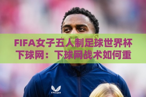 FIFA女子五人制足球世界杯下球网：下球网战术如何重塑2026女子五人制世界杯格局？【FIFA女子五人制足球世界杯下球网】实战场景与预判逻辑🕋最大权威网页博球站蓝光低水无需注册观看解说让球盘
