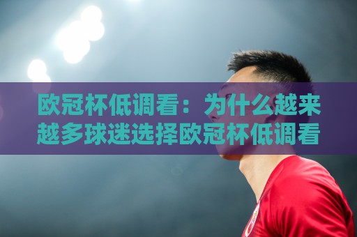 欧冠杯低调看：为什么越来越多球迷选择欧冠杯低调看？安静观赛的乐趣与欧冠杯低调看新体验🕋最全手机信誉博球站大球分析走地大全早盘文字