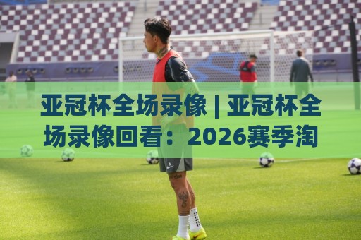 亚冠杯全场录像 | 亚冠杯全场录像回看:2026赛季淘汰赛关键场次怎么找、怎么看、怎么用🕋最全手机信誉比球站走地大全早盘文字中文解说直播 亚冠杯全场录像 | 亚冠杯全场录像回看:2026赛季淘汰赛关键场次怎么找、怎么看、怎么用🕋最全手机信誉比球站走地大全早盘文字中文解说直播
