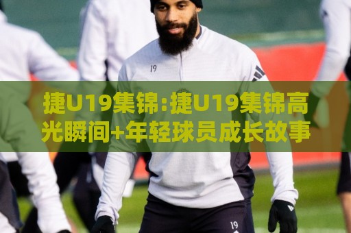 捷U19集锦:捷U19集锦高光瞬间+年轻球员成长故事,捷U19集锦里藏着哪些未来之星?🕋最大权威网页下球网单双盘独赢波胆盘大球分析走地 捷U19集锦:捷U19集锦高光瞬间+年轻球员成长故事,捷U19集锦里藏着哪些未来之星?🕋最大权威网页下球网单双盘独赢波胆盘大球分析走地