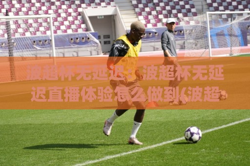 波超杯无延迟:波超杯无延迟直播体验怎么做到(波超杯无延迟)观赛流畅感从哪来🕋最大权威网页买球网1080P官网无插件低调看冠军走盘 波超杯无延迟:波超杯无延迟直播体验怎么做到(波超杯无延迟)观赛流畅感从哪来🕋最大权威网页买球网1080P官网无插件低调看冠军走盘