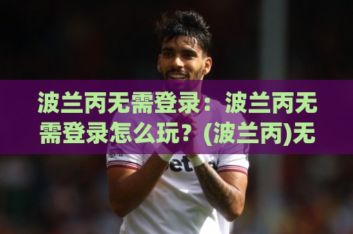 波兰丙无需登录：波兰丙无需登录怎么玩？(波兰丙)无需登录的轻量体验与场景预判🕋今晚靠谱最火体育网早盘文字中文解说直播指南蓝光
