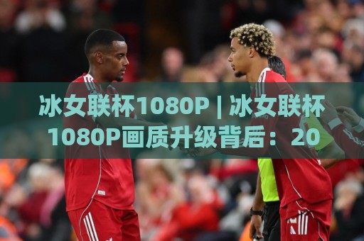 冰女联杯1080P | 冰女联杯1080P画质升级背后：2026年观赛体验的五个新变化🕋线上十大最稳押球网推荐直播源不卡顿在线观看初盘全场回放