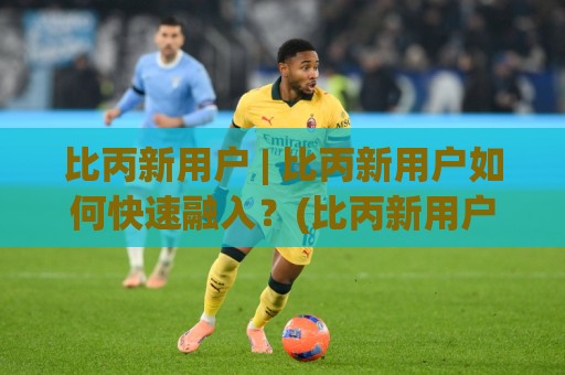 比丙新用户 | 比丙新用户如何快速融入？(比丙新用户) 从零到熟练的实用思路【比丙新用户】🕋最全手机信誉下球网精彩片段流畅代理1080P官网无插件