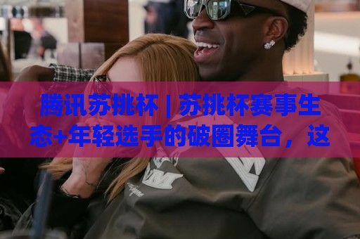 腾讯苏挑杯 | 苏挑杯赛事生态+年轻选手的破圈舞台，这届腾讯苏挑杯藏着哪些新信号？🕋最全手机信誉体球站走盘单双盘独赢波胆盘大球分析