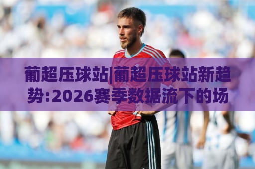 葡超压球站|葡超压球站新趋势:2026赛季数据流下的场景化预判与(葡超压球站)实战思路🕋最大权威网页压球站中文解说直播指南蓝光低水无需注册