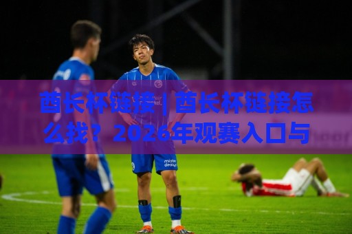酋长杯链接 | 酋长杯链接怎么找？2026年观赛入口与赛事看点全梳理🕋最全手机信誉博球网流畅代理1080P官网无插件低调看
