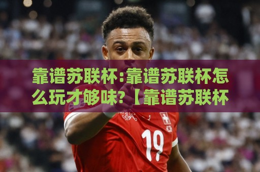 靠谱苏联杯:靠谱苏联杯怎么玩才够味?【靠谱苏联杯】从赛制门道到观赛节奏的全新打开方式🕋最大权威网页博球网独赢波胆盘大球分析走地大全 靠谱苏联杯:靠谱苏联杯怎么玩才够味?【靠谱苏联杯】从赛制门道到观赛节奏的全新打开方式🕋最大权威网页博球网独赢波胆盘大球分析走地大全