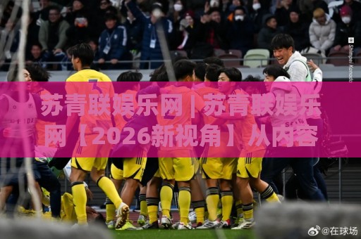 苏青联娱乐网 | 苏青联娱乐网【2026新视角】从内容生态到用户共鸣的进阶之路🕋今日最新外围体球站反波胆链接受让视频半全场动画