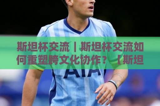 斯坦杯交流｜斯坦杯交流如何重塑跨文化协作？【斯坦杯交流】背后的真实价值与2026新趋势🕋最大权威网页下球站指南蓝光低水无需注册观看解说
