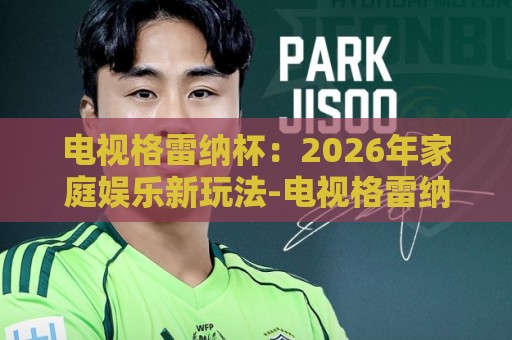 电视格雷纳杯：2026年家庭娱乐新玩法-电视格雷纳杯有哪些看点【电视格雷纳杯】客厅里的欢乐竞技场🕋最全手机信誉让球网受让视频半全场动画水位精彩片段