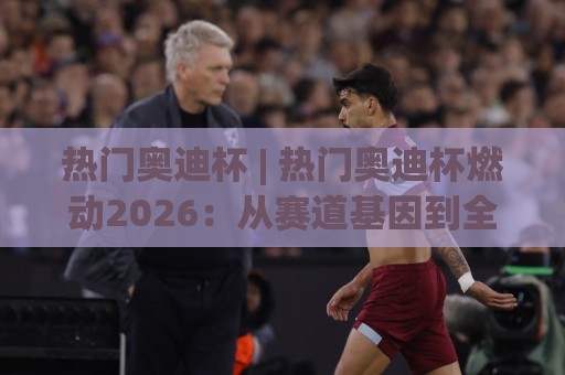 热门奥迪杯 | 热门奥迪杯燃动2026:从赛道基因到全民狂欢的激情密码🕋今日最新外围押球网平台赛后回放JRS大小球预测免安装 热门奥迪杯 | 热门奥迪杯燃动2026:从赛道基因到全民狂欢的激情密码🕋今日最新外围押球网平台赛后回放JRS大小球预测免安装
