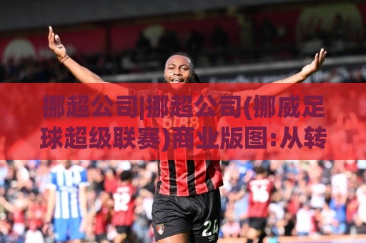 挪超公司|挪超公司(挪威足球超级联赛)商业版图:从转播权到青训体系的深度拆解【挪超公司】🕋今晚靠谱最火让球网直播指南蓝光低水无需注册观看