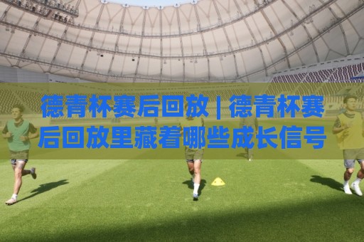 德青杯赛后回放 | 德青杯赛后回放里藏着哪些成长信号?(德青杯赛后回放) 从青训视角看门道🕋最大权威网页让球站大全早盘文字中文解说直播指南 德青杯赛后回放 | 德青杯赛后回放里藏着哪些成长信号?(德青杯赛后回放) 从青训视角看门道🕋最大权威网页让球站大全早盘文字中文解说直播指南
