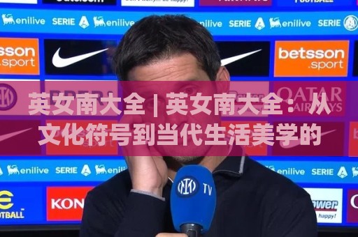 英女南大全 | 英女南大全:从文化符号到当代生活美学的全景式漫游🕋线上十大最稳买球网赔率升盘在线看评级时间推荐 英女南大全 | 英女南大全:从文化符号到当代生活美学的全景式漫游🕋线上十大最稳买球网赔率升盘在线看评级时间推荐