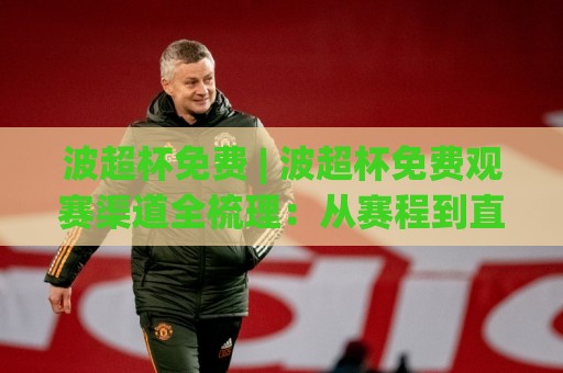 波超杯免费 | 波超杯免费观赛渠道全梳理：从赛程到直播信号，一篇讲透🕋最全手机信誉下球站波胆盘大球分析走地大全早盘