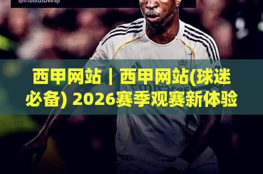 西甲网站｜西甲网站(球迷必备) 2026赛季观赛新体验与内容生态全解读🕋今日最新外围堵球网APP网址球盘平台赛后回放JRS