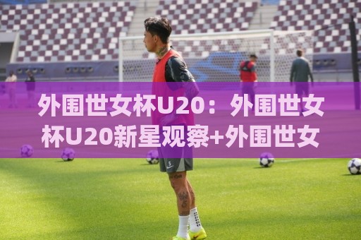 外围世女杯U20：外围世女杯U20新星观察+外围世女杯U20赛事看点与青训价值(外围世女杯U20)🕋网上热门下球网交流攻略排名回放无广告全场录像