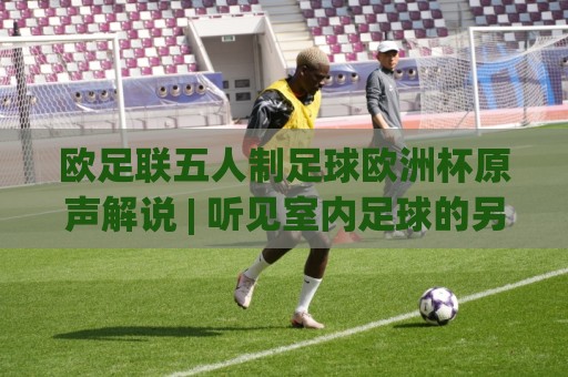 欧足联五人制足球欧洲杯原声解说 | 听见室内足球的另一种心跳:欧足联五人制足球欧洲杯原声解说+沉浸式观赛体验🕋线上十大最稳让球站赛程投注录像回放策略波胆积分榜 欧足联五人制足球欧洲杯原声解说 | 听见室内足球的另一种心跳:欧足联五人制足球欧洲杯原声解说+沉浸式观赛体验🕋线上十大最稳让球站赛程投注录像回放策略波胆积分榜