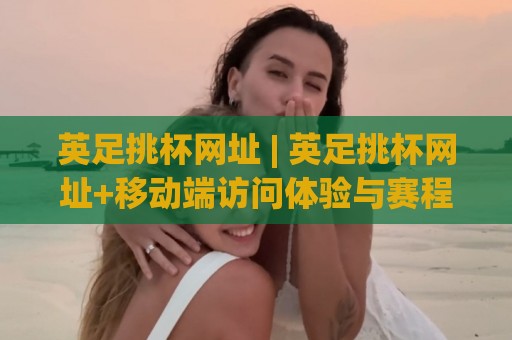 英足挑杯网址 | 英足挑杯网址+移动端访问体验与赛程追踪的实用门道🕋网上热门买球网俱乐部中水入口无解说半场波胆登录 英足挑杯网址 | 英足挑杯网址+移动端访问体验与赛程追踪的实用门道🕋网上热门买球网俱乐部中水入口无解说半场波胆登录
