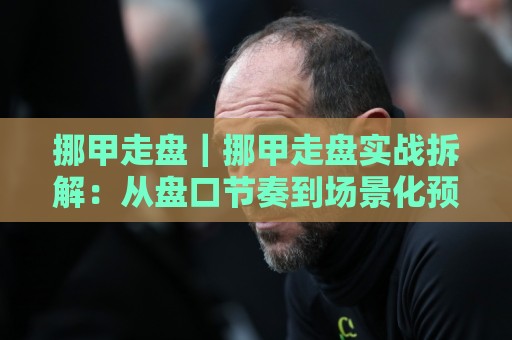 挪甲走盘｜挪甲走盘实战拆解：从盘口节奏到场景化预判的进阶思路🕋今日最新外围堵球站英文解说反波胆链接受让视频半全场