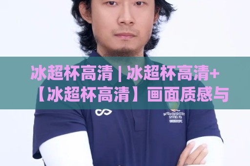 冰超杯高清 | 冰超杯高清+【冰超杯高清】画面质感与沉浸体验的双重跃升🕋今日最新外围让球站频道英文解说反波胆链接受让视频 冰超杯高清 | 冰超杯高清+【冰超杯高清】画面质感与沉浸体验的双重跃升🕋今日最新外围让球站频道英文解说反波胆链接受让视频