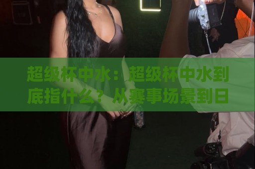 超级杯中水:超级杯中水到底指什么?从赛事场景到日常饮水的实用理解(超级杯中水)🕋网上热门押球站对比大礼包导航小球粤语解说高水 超级杯中水:超级杯中水到底指什么?从赛事场景到日常饮水的实用理解(超级杯中水)🕋网上热门押球站对比大礼包导航小球粤语解说高水